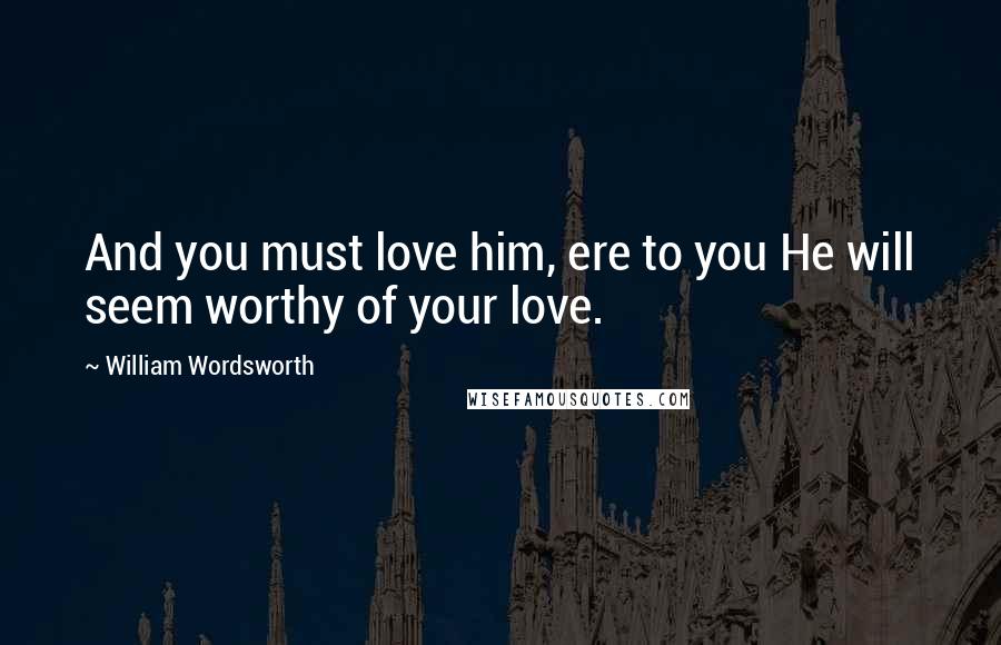 William Wordsworth Quotes: And you must love him, ere to you He will seem worthy of your love.