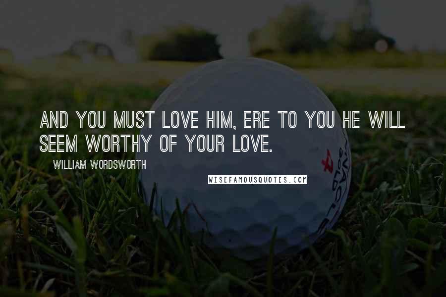 William Wordsworth Quotes: And you must love him, ere to you He will seem worthy of your love.