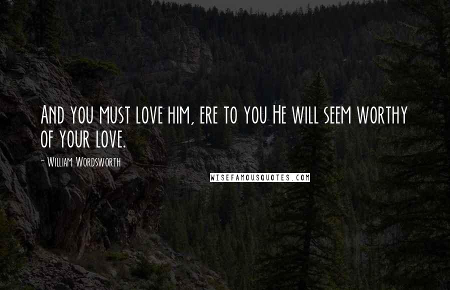 William Wordsworth Quotes: And you must love him, ere to you He will seem worthy of your love.