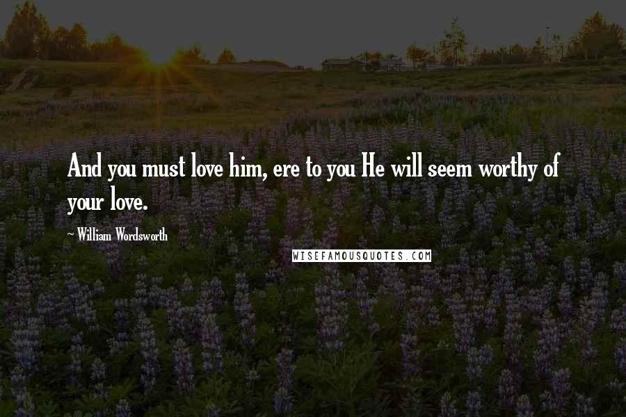 William Wordsworth Quotes: And you must love him, ere to you He will seem worthy of your love.