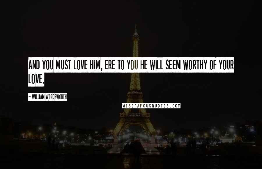 William Wordsworth Quotes: And you must love him, ere to you He will seem worthy of your love.