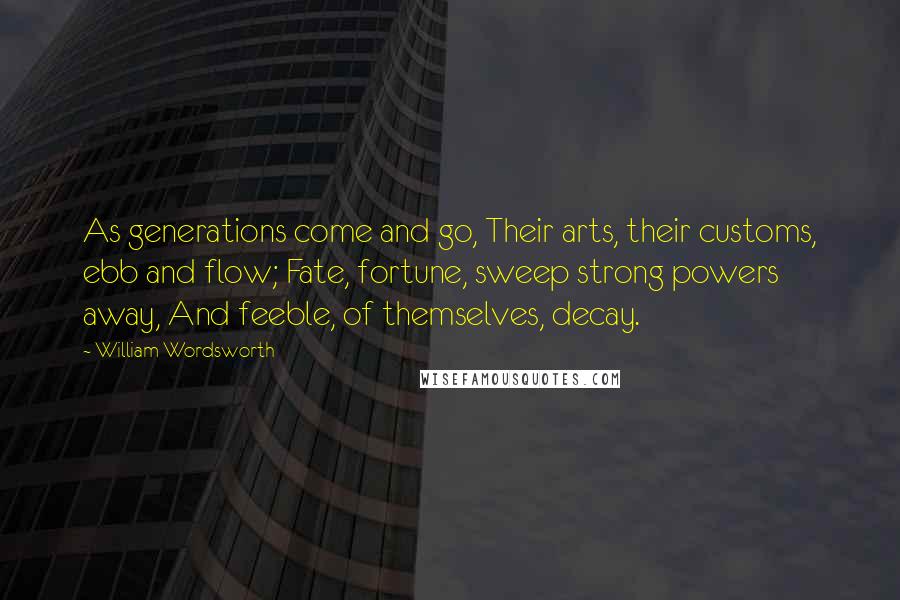 William Wordsworth Quotes: As generations come and go, Their arts, their customs, ebb and flow; Fate, fortune, sweep strong powers away, And feeble, of themselves, decay.