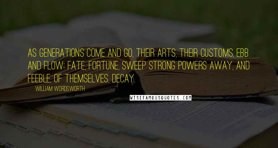 William Wordsworth Quotes: As generations come and go, Their arts, their customs, ebb and flow; Fate, fortune, sweep strong powers away, And feeble, of themselves, decay.