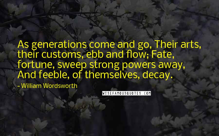 William Wordsworth Quotes: As generations come and go, Their arts, their customs, ebb and flow; Fate, fortune, sweep strong powers away, And feeble, of themselves, decay.