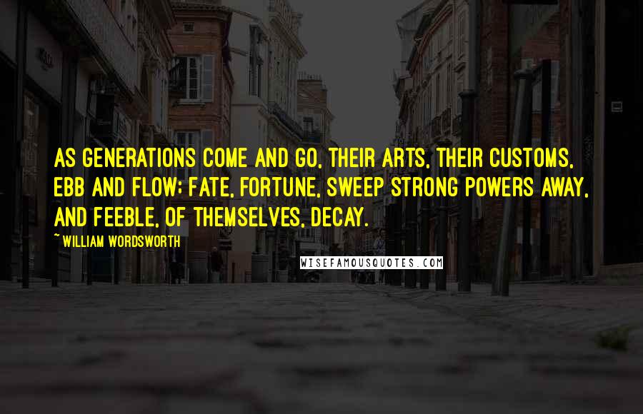 William Wordsworth Quotes: As generations come and go, Their arts, their customs, ebb and flow; Fate, fortune, sweep strong powers away, And feeble, of themselves, decay.