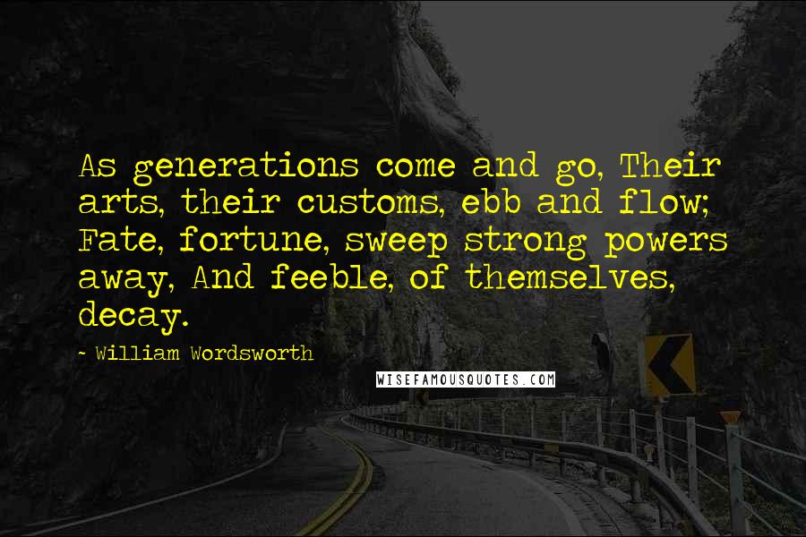 William Wordsworth Quotes: As generations come and go, Their arts, their customs, ebb and flow; Fate, fortune, sweep strong powers away, And feeble, of themselves, decay.