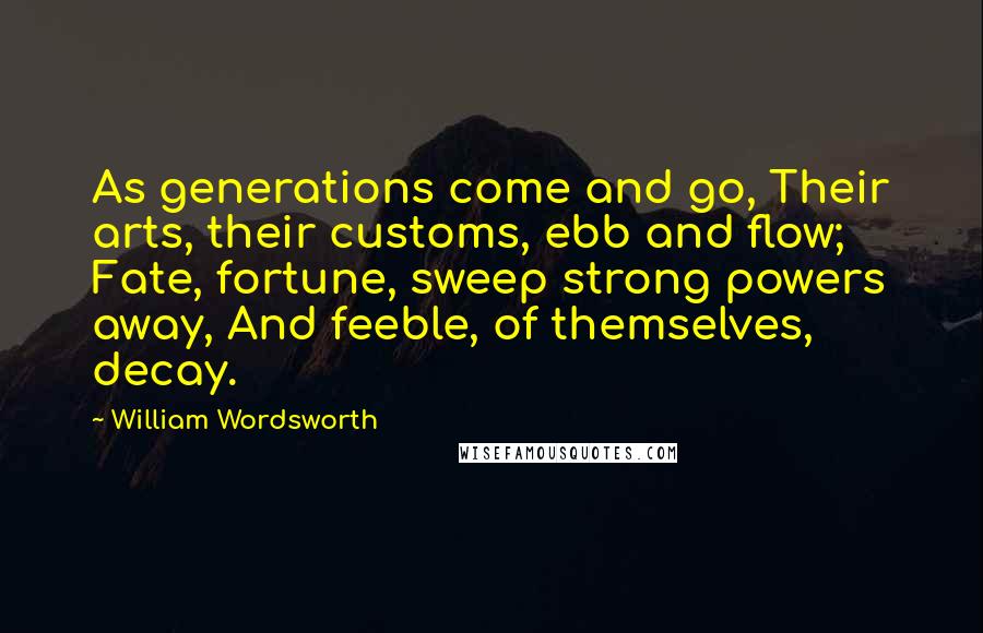 William Wordsworth Quotes: As generations come and go, Their arts, their customs, ebb and flow; Fate, fortune, sweep strong powers away, And feeble, of themselves, decay.
