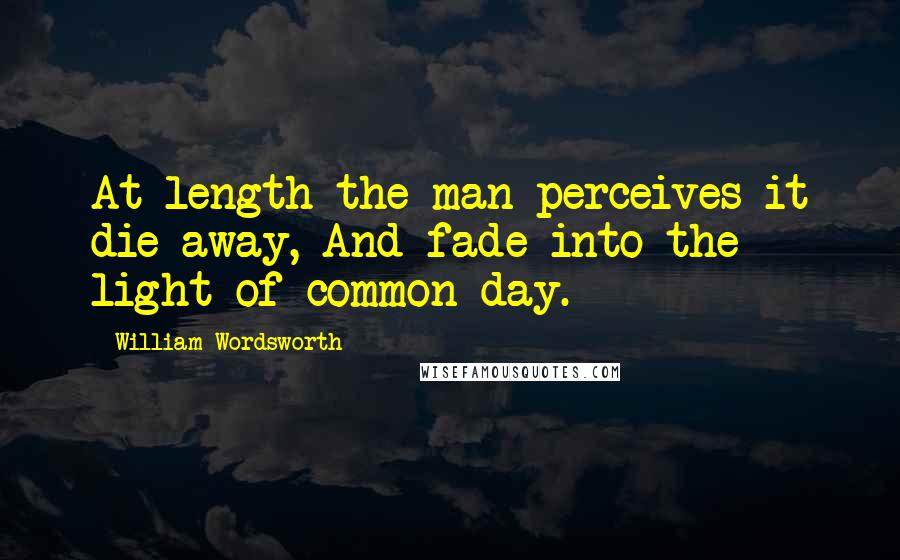 William Wordsworth Quotes: At length the man perceives it die away, And fade into the light of common day.