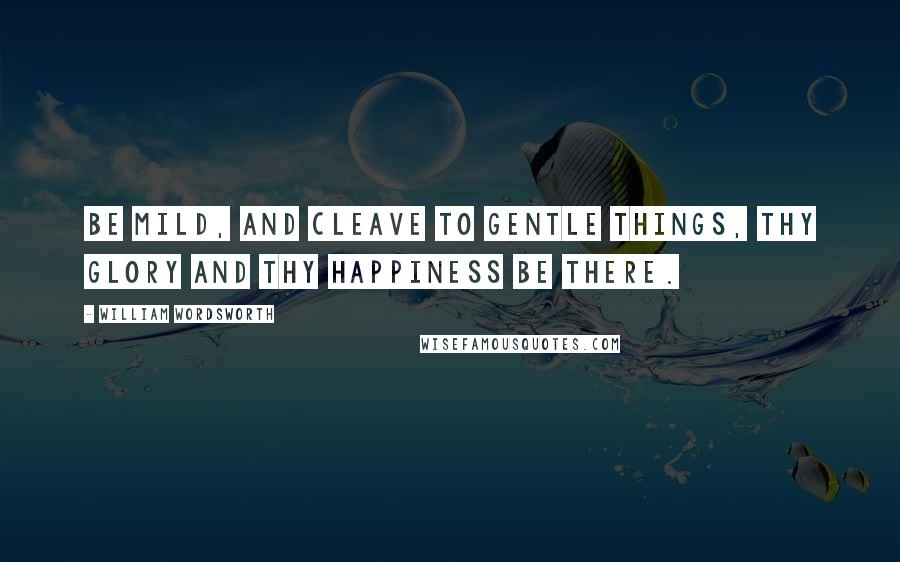 William Wordsworth Quotes: Be mild, and cleave to gentle things, thy glory and thy happiness be there.