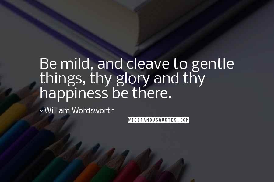 William Wordsworth Quotes: Be mild, and cleave to gentle things, thy glory and thy happiness be there.