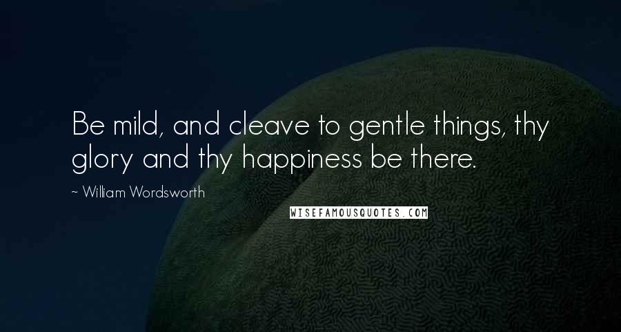 William Wordsworth Quotes: Be mild, and cleave to gentle things, thy glory and thy happiness be there.
