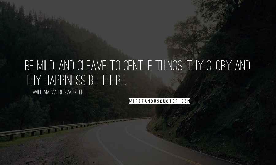 William Wordsworth Quotes: Be mild, and cleave to gentle things, thy glory and thy happiness be there.