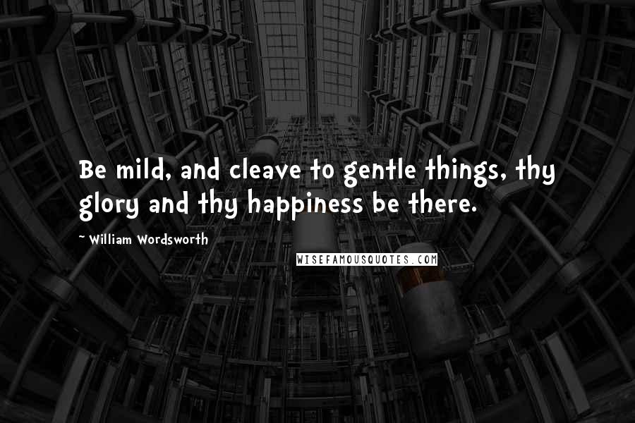 William Wordsworth Quotes: Be mild, and cleave to gentle things, thy glory and thy happiness be there.