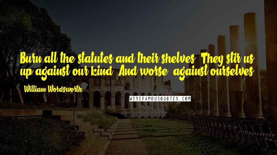 William Wordsworth Quotes: Burn all the statutes and their shelves: They stir us up against our kind; And worse, against ourselves.