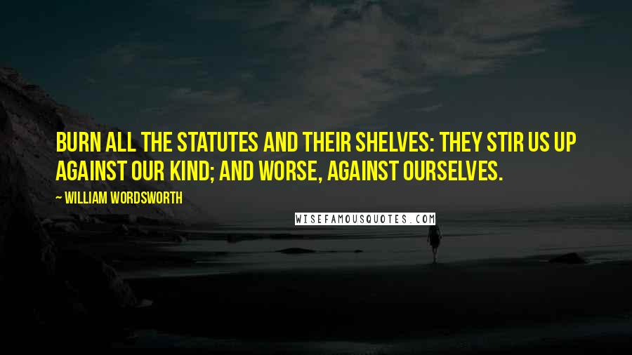 William Wordsworth Quotes: Burn all the statutes and their shelves: They stir us up against our kind; And worse, against ourselves.
