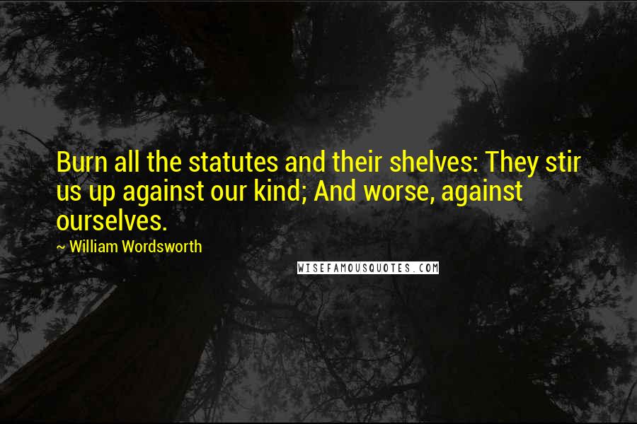 William Wordsworth Quotes: Burn all the statutes and their shelves: They stir us up against our kind; And worse, against ourselves.
