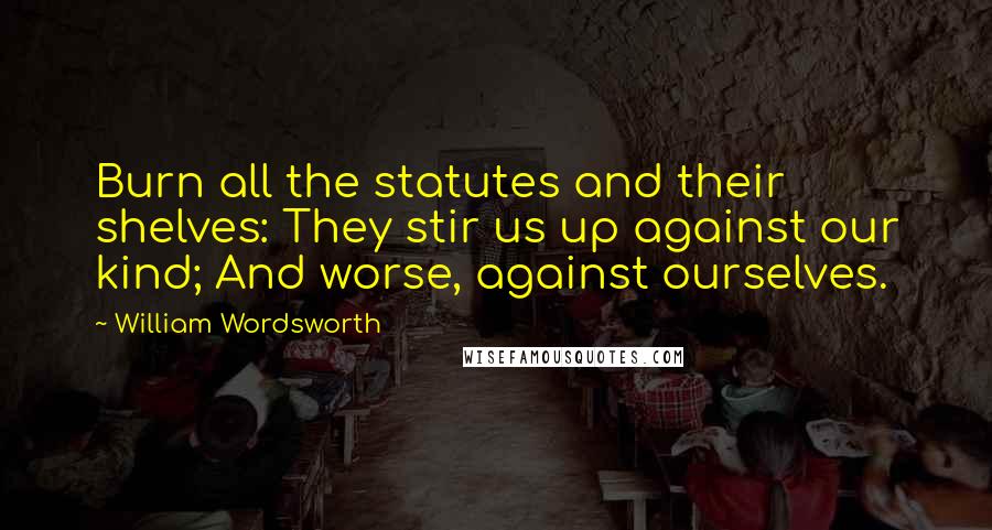 William Wordsworth Quotes: Burn all the statutes and their shelves: They stir us up against our kind; And worse, against ourselves.