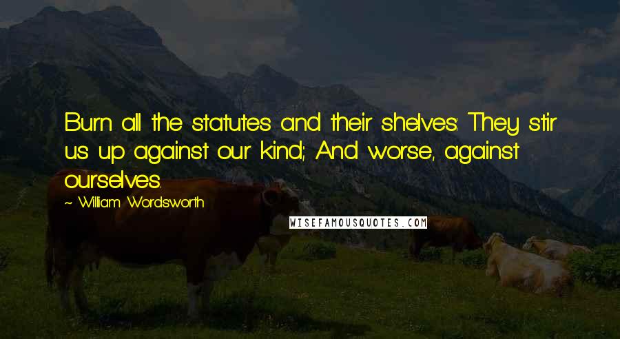 William Wordsworth Quotes: Burn all the statutes and their shelves: They stir us up against our kind; And worse, against ourselves.