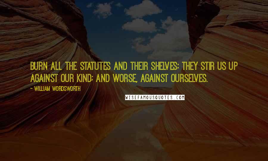 William Wordsworth Quotes: Burn all the statutes and their shelves: They stir us up against our kind; And worse, against ourselves.