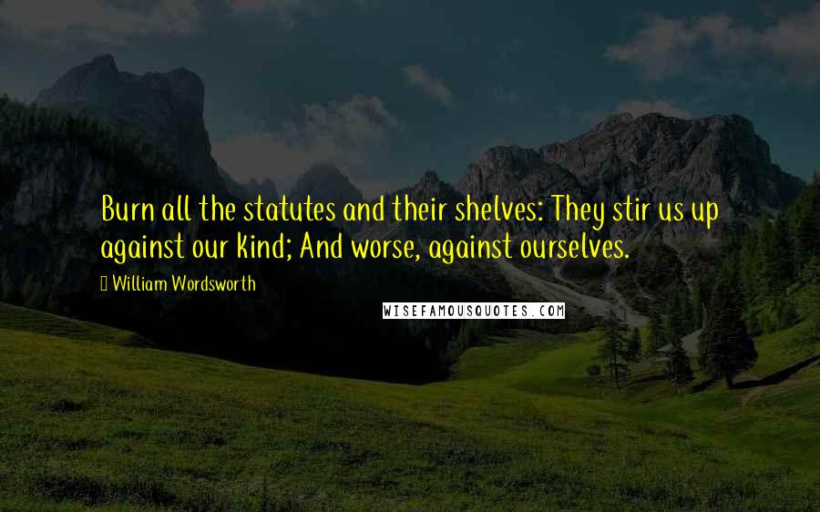 William Wordsworth Quotes: Burn all the statutes and their shelves: They stir us up against our kind; And worse, against ourselves.