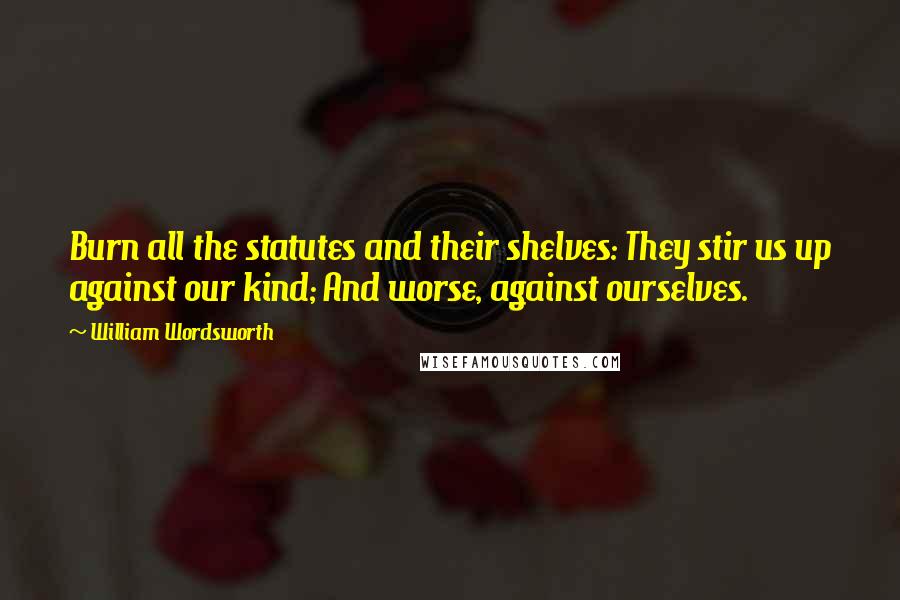 William Wordsworth Quotes: Burn all the statutes and their shelves: They stir us up against our kind; And worse, against ourselves.