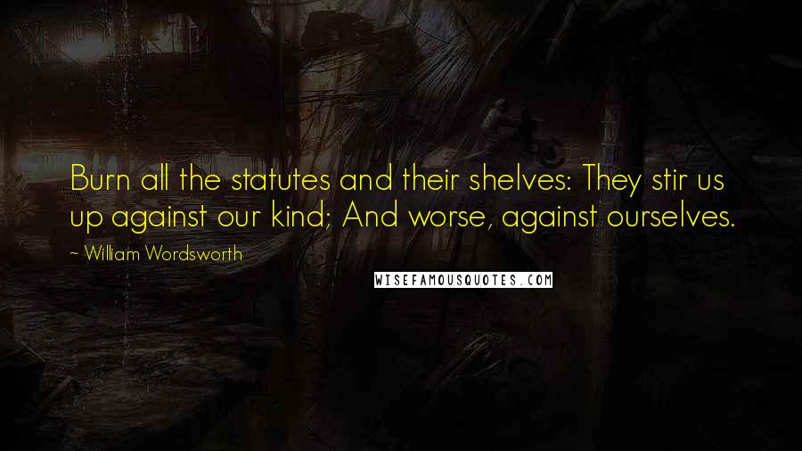 William Wordsworth Quotes: Burn all the statutes and their shelves: They stir us up against our kind; And worse, against ourselves.