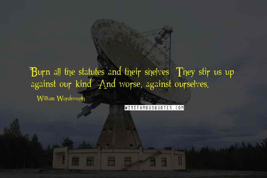 William Wordsworth Quotes: Burn all the statutes and their shelves: They stir us up against our kind; And worse, against ourselves.