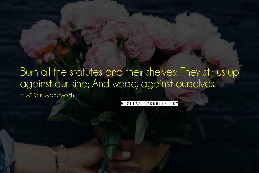 William Wordsworth Quotes: Burn all the statutes and their shelves: They stir us up against our kind; And worse, against ourselves.