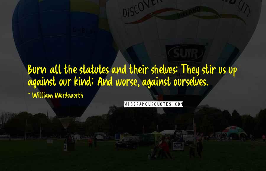 William Wordsworth Quotes: Burn all the statutes and their shelves: They stir us up against our kind; And worse, against ourselves.
