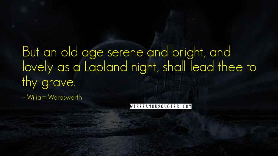 William Wordsworth Quotes: But an old age serene and bright, and lovely as a Lapland night, shall lead thee to thy grave.