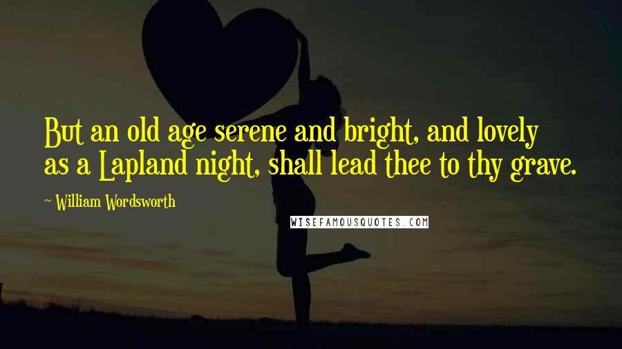 William Wordsworth Quotes: But an old age serene and bright, and lovely as a Lapland night, shall lead thee to thy grave.