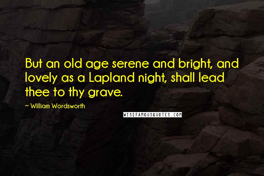 William Wordsworth Quotes: But an old age serene and bright, and lovely as a Lapland night, shall lead thee to thy grave.