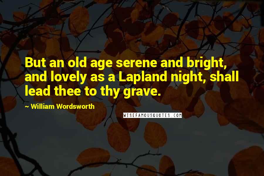 William Wordsworth Quotes: But an old age serene and bright, and lovely as a Lapland night, shall lead thee to thy grave.