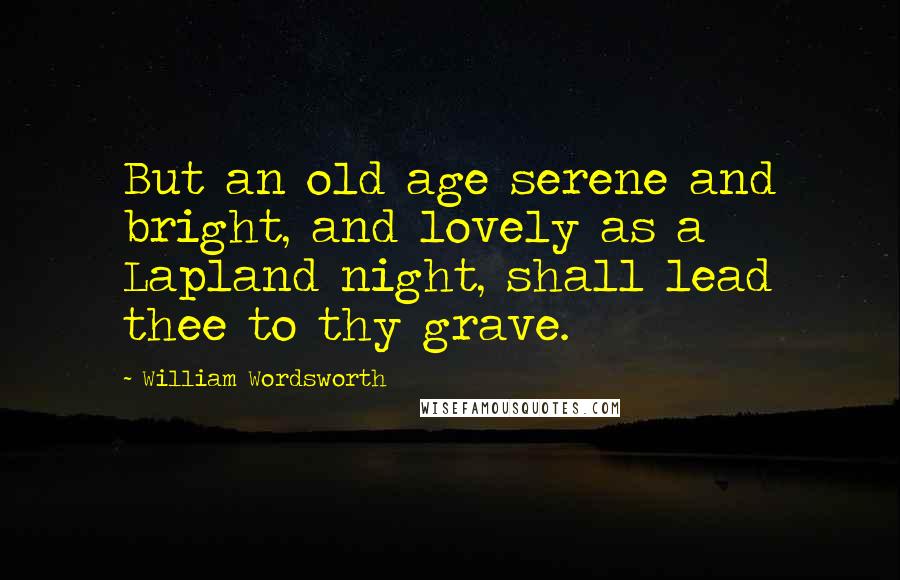 William Wordsworth Quotes: But an old age serene and bright, and lovely as a Lapland night, shall lead thee to thy grave.