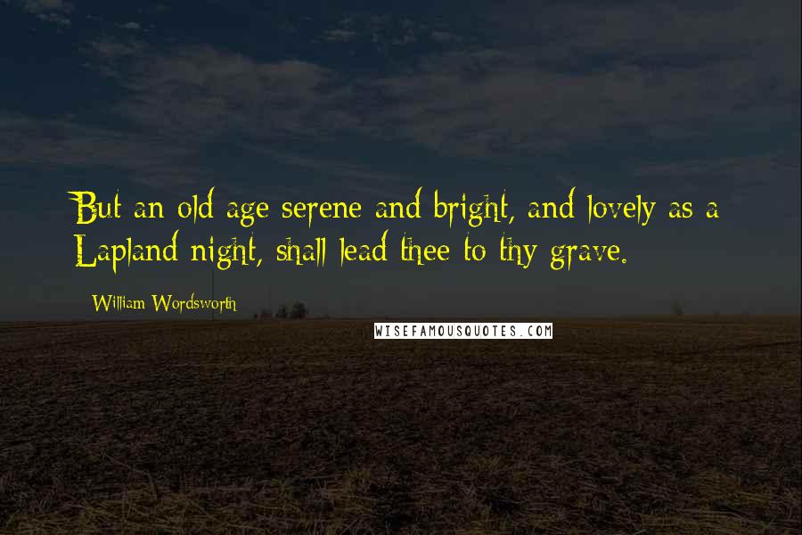 William Wordsworth Quotes: But an old age serene and bright, and lovely as a Lapland night, shall lead thee to thy grave.