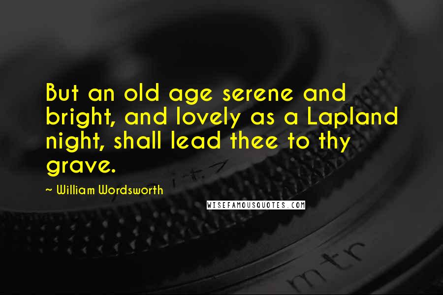 William Wordsworth Quotes: But an old age serene and bright, and lovely as a Lapland night, shall lead thee to thy grave.