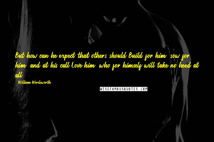 William Wordsworth Quotes: But how can he expect that others should Build for him, sow for him, and at his call Love him, who for himself will take no heed at all?