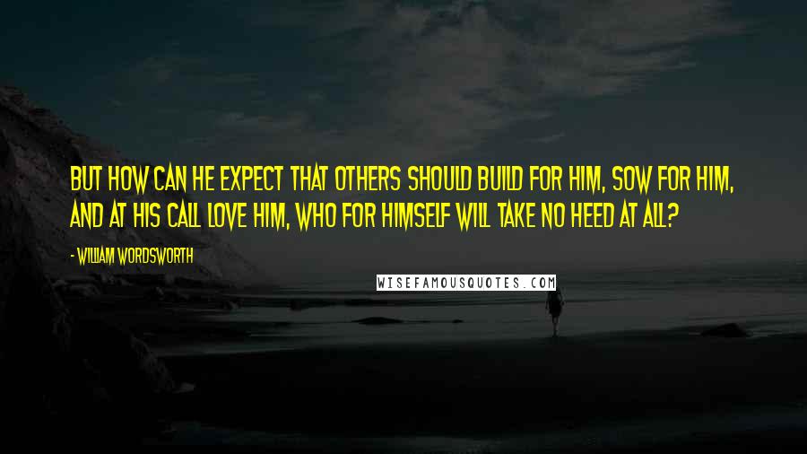 William Wordsworth Quotes: But how can he expect that others should Build for him, sow for him, and at his call Love him, who for himself will take no heed at all?