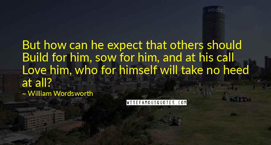 William Wordsworth Quotes: But how can he expect that others should Build for him, sow for him, and at his call Love him, who for himself will take no heed at all?