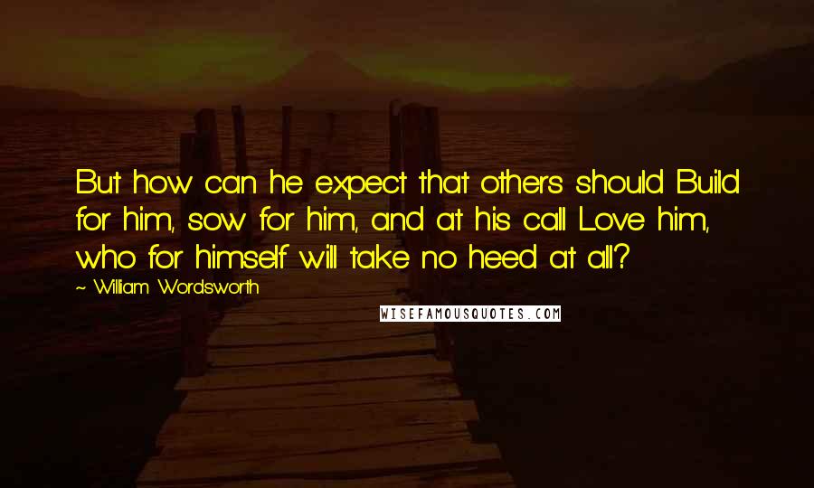 William Wordsworth Quotes: But how can he expect that others should Build for him, sow for him, and at his call Love him, who for himself will take no heed at all?