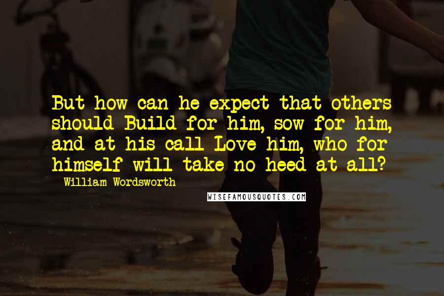 William Wordsworth Quotes: But how can he expect that others should Build for him, sow for him, and at his call Love him, who for himself will take no heed at all?