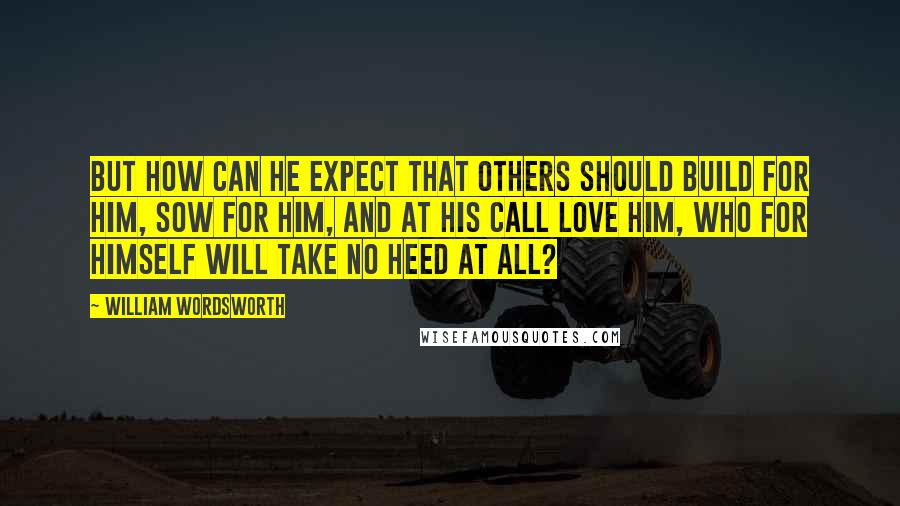 William Wordsworth Quotes: But how can he expect that others should Build for him, sow for him, and at his call Love him, who for himself will take no heed at all?