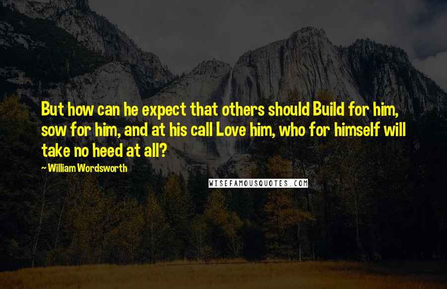 William Wordsworth Quotes: But how can he expect that others should Build for him, sow for him, and at his call Love him, who for himself will take no heed at all?