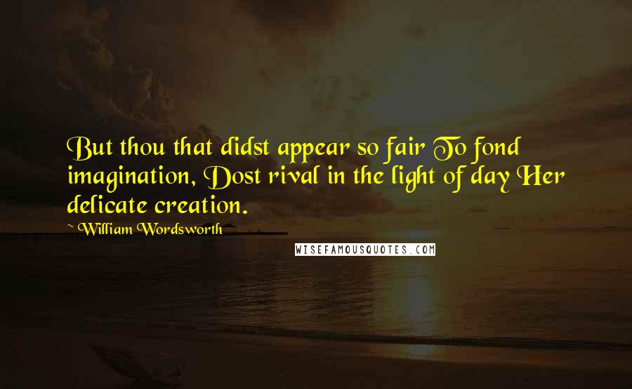 William Wordsworth Quotes: But thou that didst appear so fair To fond imagination, Dost rival in the light of day Her delicate creation.