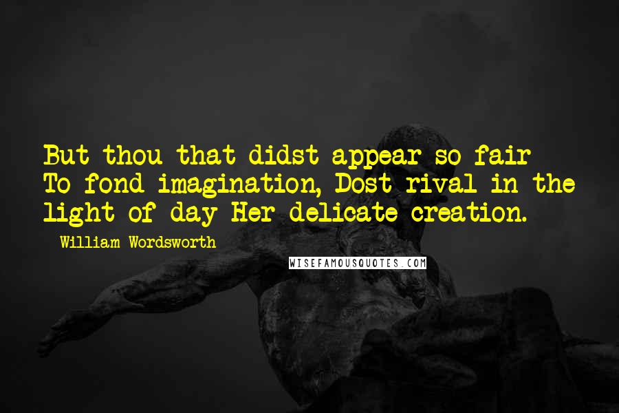 William Wordsworth Quotes: But thou that didst appear so fair To fond imagination, Dost rival in the light of day Her delicate creation.