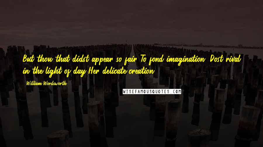 William Wordsworth Quotes: But thou that didst appear so fair To fond imagination, Dost rival in the light of day Her delicate creation.