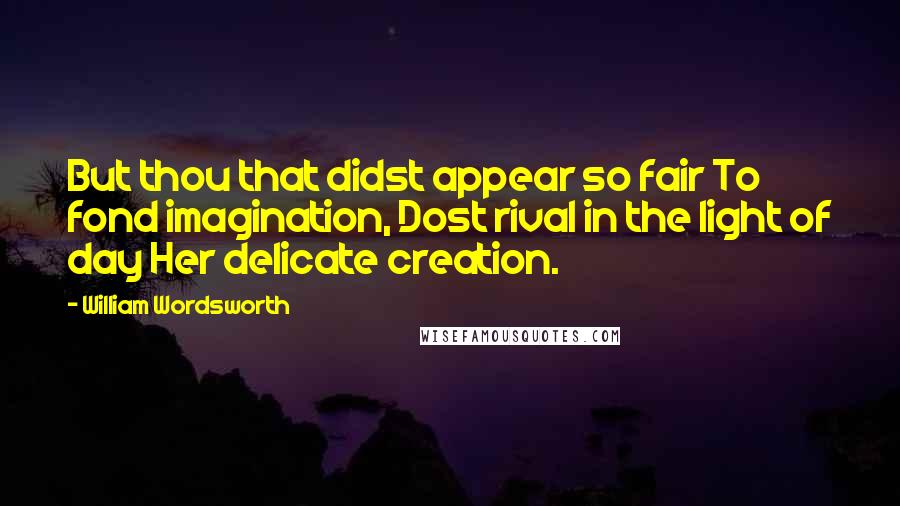 William Wordsworth Quotes: But thou that didst appear so fair To fond imagination, Dost rival in the light of day Her delicate creation.
