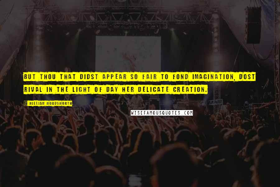 William Wordsworth Quotes: But thou that didst appear so fair To fond imagination, Dost rival in the light of day Her delicate creation.