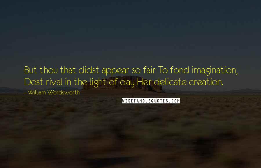 William Wordsworth Quotes: But thou that didst appear so fair To fond imagination, Dost rival in the light of day Her delicate creation.