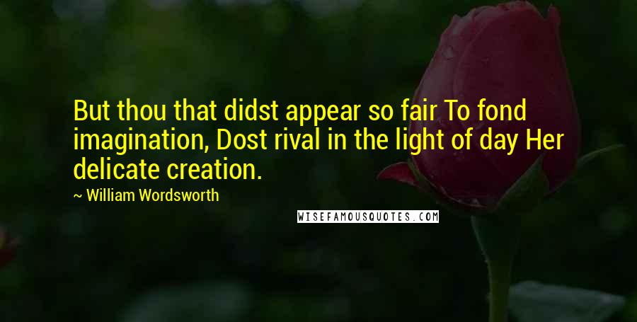 William Wordsworth Quotes: But thou that didst appear so fair To fond imagination, Dost rival in the light of day Her delicate creation.